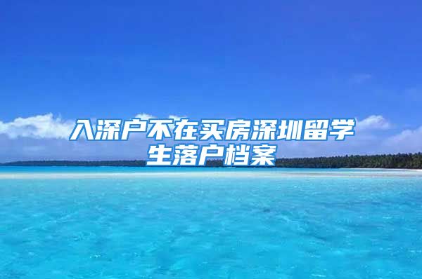 入深戶不在買房深圳留學生落戶檔案