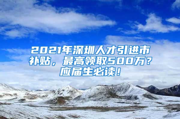 2021年深圳人才引進市補貼，最高領取500萬？應屆生必讀！