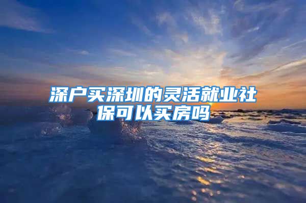 深戶買深圳的靈活就業(yè)社保可以買房嗎