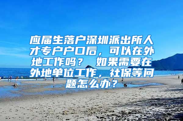 應屆生落戶深圳派出所人才專戶戶口后，可以在外地工作嗎？ 如果需要在外地單位工作，社保等問題怎么辦？