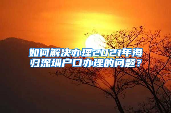 如何解決辦理2021年海歸深圳戶口辦理的問題？