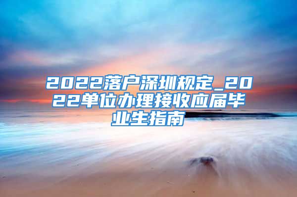 2022落戶深圳規(guī)定_2022單位辦理接收應(yīng)屆畢業(yè)生指南