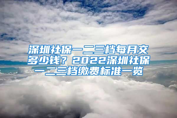 深圳社保一二三檔每月交多少錢？2022深圳社保一二三檔繳費(fèi)標(biāo)準(zhǔn)一覽