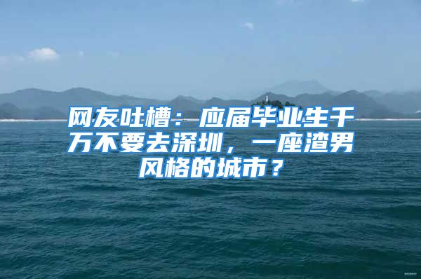 網(wǎng)友吐槽：應(yīng)屆畢業(yè)生千萬不要去深圳，一座渣男風(fēng)格的城市？