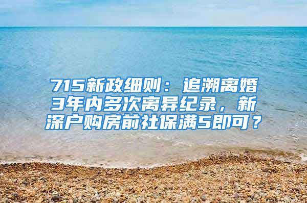 715新政細則：追溯離婚3年內(nèi)多次離異紀錄，新深戶購房前社保滿5即可？