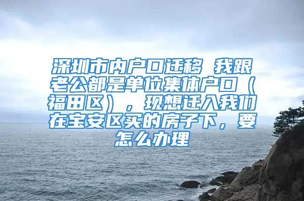 深圳市內(nèi)戶口遷移 我跟老公都是單位集體戶口（福田區(qū)），現(xiàn)想遷入我們?cè)趯毎矃^(qū)買(mǎi)的房子下，要怎么辦理