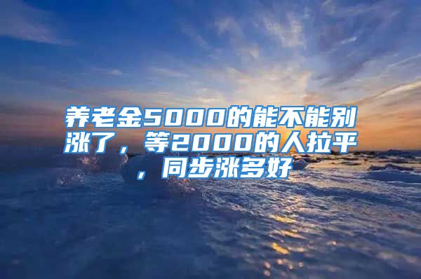 養(yǎng)老金5000的能不能別漲了，等2000的人拉平，同步漲多好