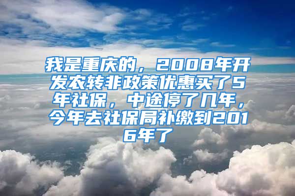 我是重慶的，2008年開(kāi)發(fā)農(nóng)轉(zhuǎn)非政策優(yōu)惠買(mǎi)了5年社保，中途停了幾年，今年去社保局補(bǔ)繳到2016年了