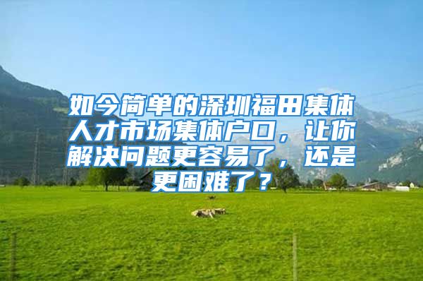 如今簡單的深圳福田集體人才市場集體戶口，讓你解決問題更容易了，還是更困難了？