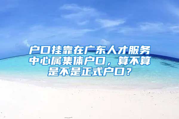 戶口掛靠在廣東人才服務中心屬集體戶口，算不算是不是正式戶口？