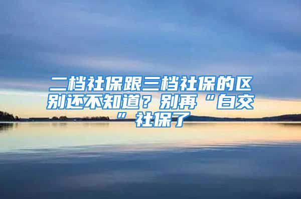 二檔社保跟三檔社保的區(qū)別還不知道？別再“白交”社保了