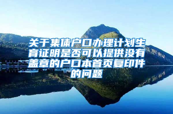 關(guān)于集體戶口辦理計劃生育證明是否可以提供沒有蓋章的戶口本首頁復印件的問題