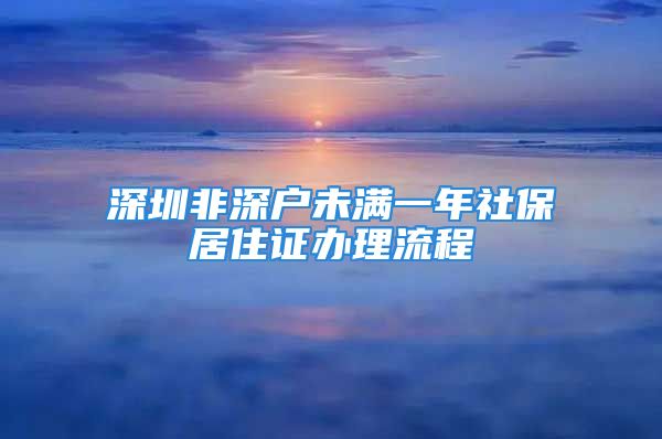 深圳非深戶未滿一年社保居住證辦理流程