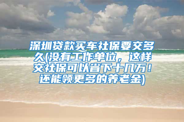 深圳貸款買車社保要交多久(沒有工作單位，這樣交社?？梢允∠率畮兹f！還能領更多的養(yǎng)老金)