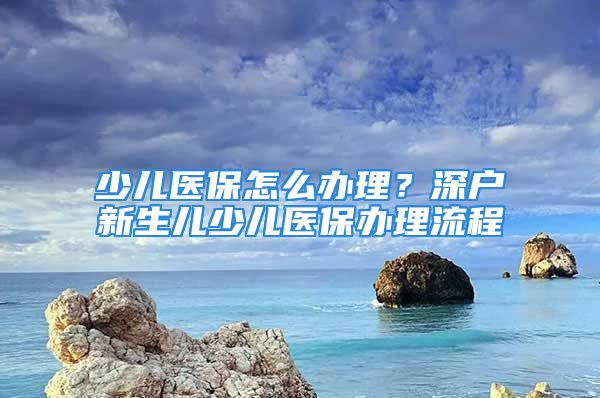 少兒醫(yī)保怎么辦理？深戶新生兒少兒醫(yī)保辦理流程