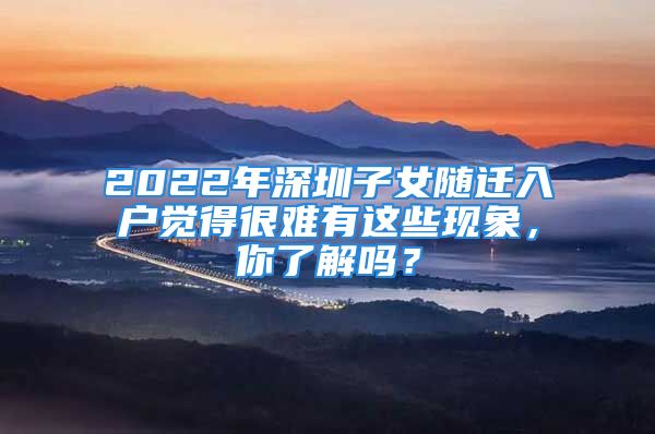 2022年深圳子女隨遷入戶覺得很難有這些現(xiàn)象，你了解嗎？