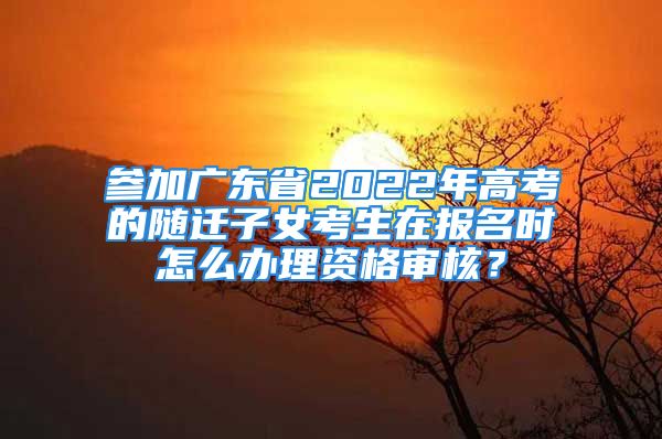 參加廣東省2022年高考的隨遷子女考生在報名時怎么辦理資格審核？