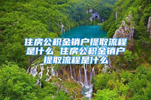 住房公積金銷(xiāo)戶(hù)提取流程是什么 住房公積金銷(xiāo)戶(hù)提取流程是什么