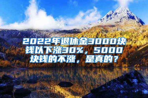 2022年退休金3000塊錢以下漲30%，5000塊錢的不漲，是真的？