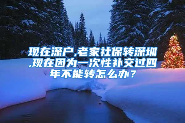 現(xiàn)在深戶,老家社保轉(zhuǎn)深圳,現(xiàn)在因?yàn)橐淮涡匝a(bǔ)交過四年不能轉(zhuǎn)怎么辦？