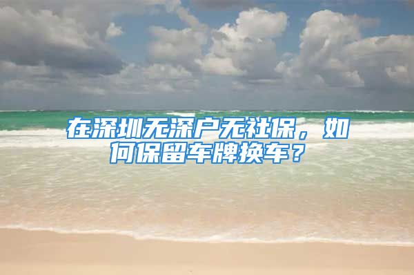 在深圳無深戶無社保，如何保留車牌換車？