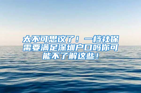 太不可思議了！一檔社保需要滿足深圳戶口嗎你可能不了解這些！