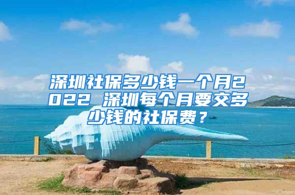 深圳社保多少錢一個(gè)月2022 深圳每個(gè)月要交多少錢的社保費(fèi)？