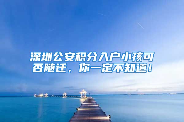 深圳公安積分入戶小孩可否隨遷，你一定不知道！