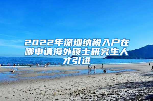 2022年深圳納稅入戶在哪申請海外碩士研究生人才引進(jìn)