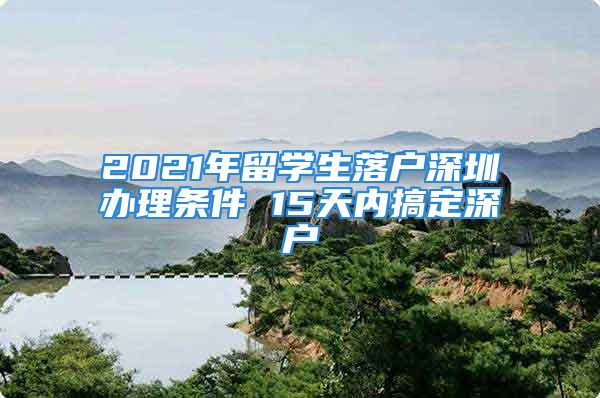 2021年留學生落戶深圳辦理條件 15天內(nèi)搞定深戶