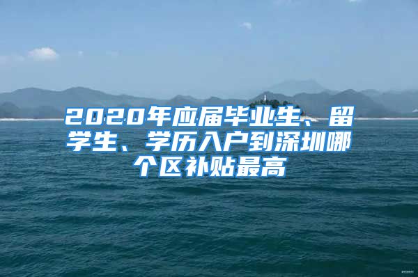 2020年應(yīng)屆畢業(yè)生、留學(xué)生、學(xué)歷入戶到深圳哪個(gè)區(qū)補(bǔ)貼最高