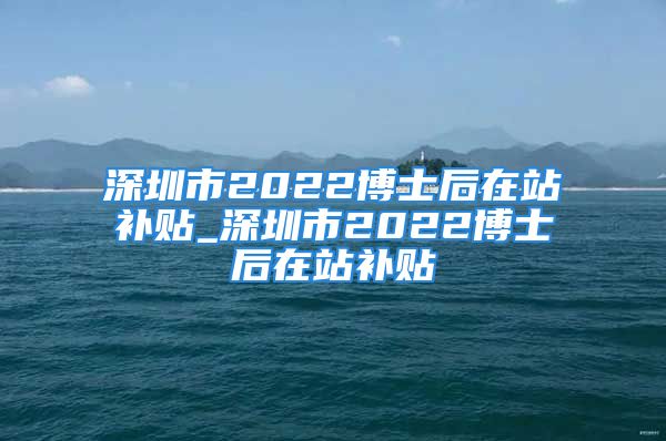 深圳市2022博士后在站補(bǔ)貼_深圳市2022博士后在站補(bǔ)貼