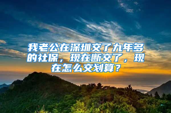 我老公在深圳交了九年多的社保，現(xiàn)在斷交了，現(xiàn)在怎么交劃算？