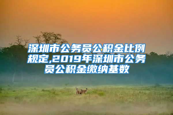 深圳市公務(wù)員公積金比例規(guī)定,2019年深圳市公務(wù)員公積金繳納基數(shù)