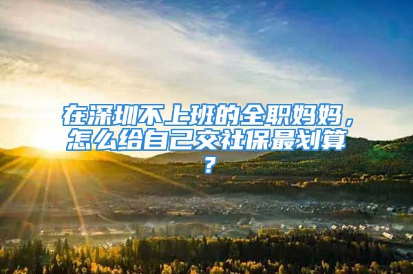 在深圳不上班的全職媽媽，怎么給自己交社保最劃算？