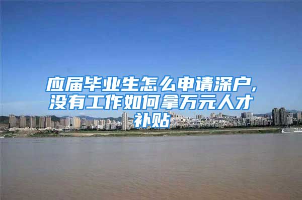 應(yīng)屆畢業(yè)生怎么申請(qǐng)深戶,沒有工作如何拿萬元人才補(bǔ)貼