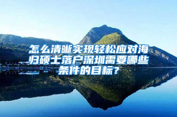 怎么清晰實現(xiàn)輕松應(yīng)對海歸碩士落戶深圳需要哪些條件的目標？