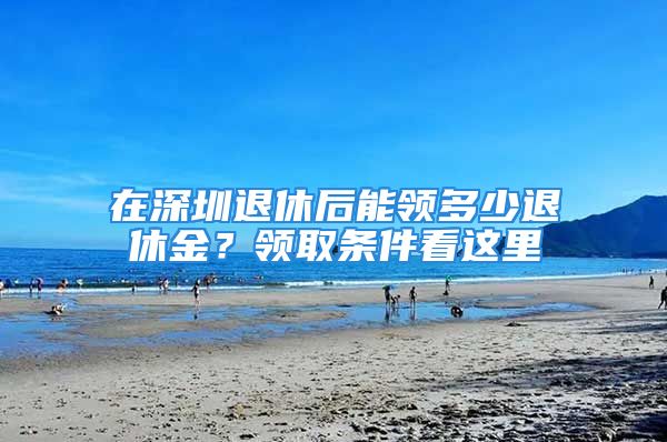 在深圳退休后能領(lǐng)多少退休金？領(lǐng)取條件看這里