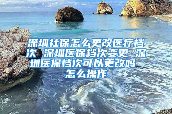 深圳社保怎么更改醫(yī)療檔次 深圳醫(yī)保檔次變更 深圳醫(yī)保檔次可以更改嗎 怎么操作