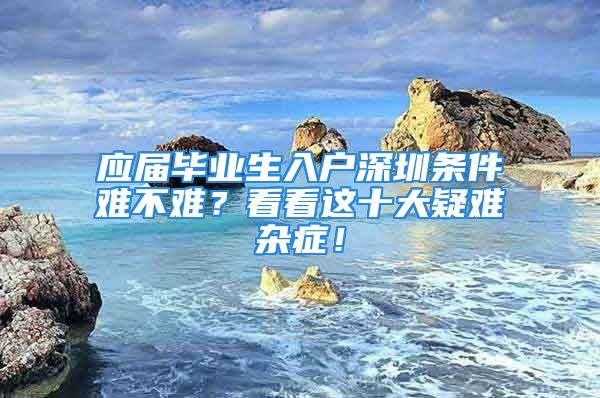 應屆畢業(yè)生入戶深圳條件難不難？看看這十大疑難雜癥！