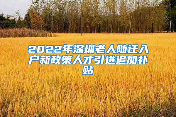 2022年深圳老人隨遷入戶新政策人才引進(jìn)追加補(bǔ)貼