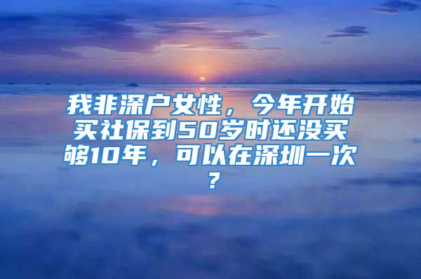 我非深戶女性，今年開(kāi)始買(mǎi)社保到50歲時(shí)還沒(méi)買(mǎi)夠10年，可以在深圳一次？