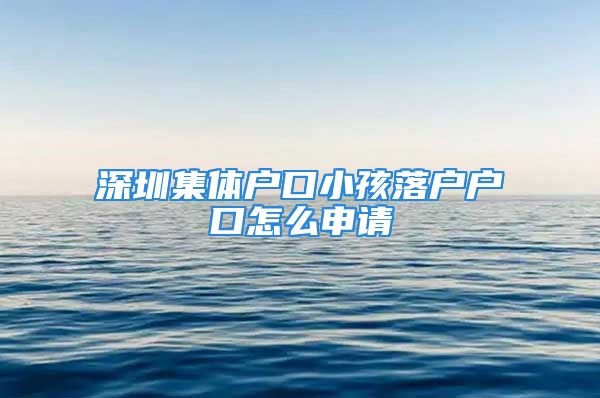 深圳集體戶口小孩落戶戶口怎么申請