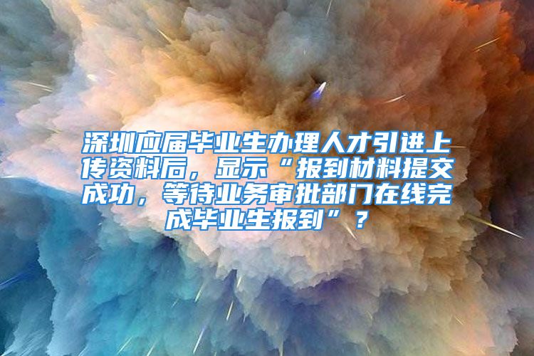 深圳應(yīng)屆畢業(yè)生辦理人才引進(jìn)上傳資料后，顯示“報(bào)到材料提交成功，等待業(yè)務(wù)審批部門在線完成畢業(yè)生報(bào)到”？