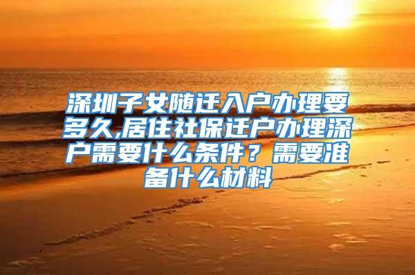 深圳子女隨遷入戶辦理要多久,居住社保遷戶辦理深戶需要什么條件？需要準備什么材料