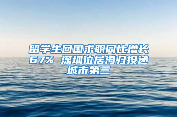 留學(xué)生回國求職同比增長67% 深圳位居海歸投遞城市第三