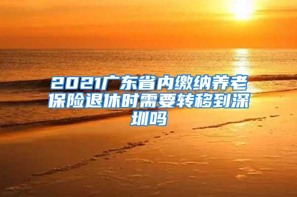 2021廣東省內(nèi)繳納養(yǎng)老保險退休時需要轉(zhuǎn)移到深圳嗎