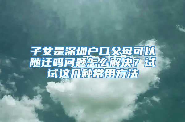 子女是深圳戶口父母可以隨遷嗎問題怎么解決？試試這幾種常用方法