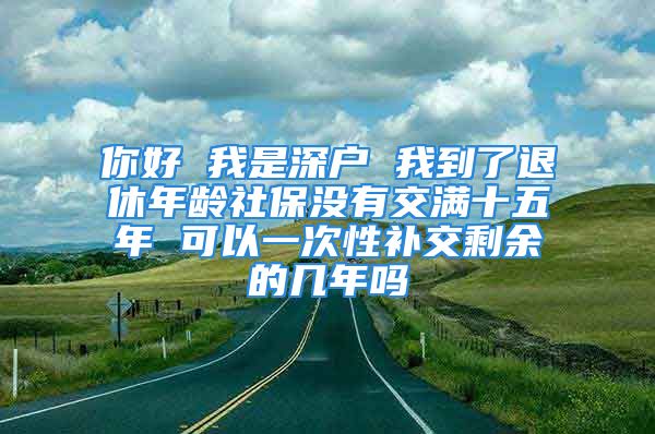 你好 我是深戶 我到了退休年齡社保沒有交滿十五年 可以一次性補(bǔ)交剩余的幾年嗎