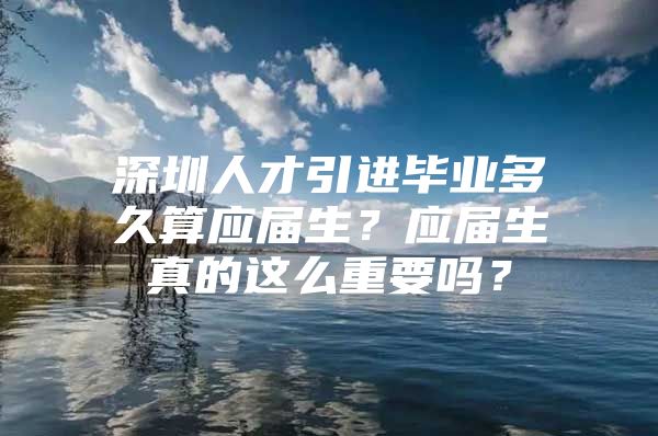 深圳人才引進畢業(yè)多久算應(yīng)屆生？應(yīng)屆生真的這么重要嗎？